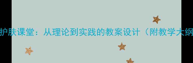 图片 天然成分护肤课堂：从理论到实践的教案设计（附教学大纲+案例）2
