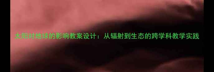 图片 太阳对地球的影响教案设计：从辐射到生态的跨学科教学实践