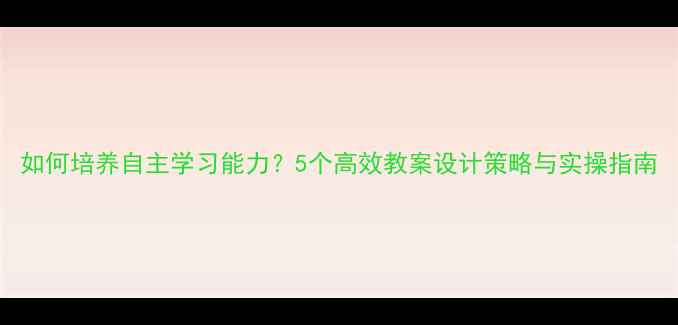 图片 如何培养自主学习能力？5个高效教案设计策略与实操指南