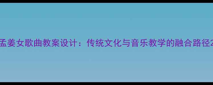 图片 孟姜女歌曲教案设计：传统文化与音乐教学的融合路径2