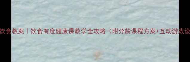 图片 安全饮食教案｜饮食有度健康课教学全攻略（附分龄课程方案+互动游戏设计）