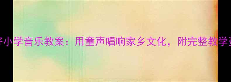 图片 家乡好小学音乐教案：用童声唱响家乡文化，附完整教学资源包