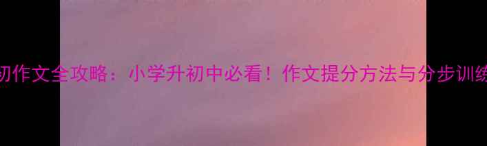 图片 小升初作文全攻略：小学升初中必看！作文提分方法与分步训练方案