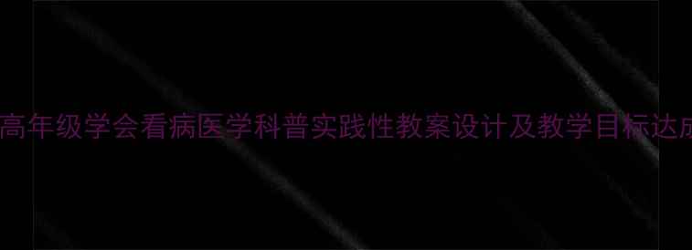 图片 小学中高年级学会看病医学科普实践性教案设计及教学目标达成策略2