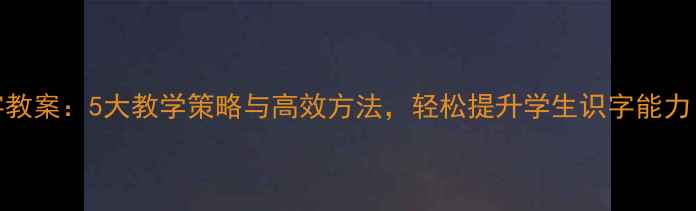 图片 小学二年级语文识字教案：5大教学策略与高效方法，轻松提升学生识字能力（附详细教学案例）