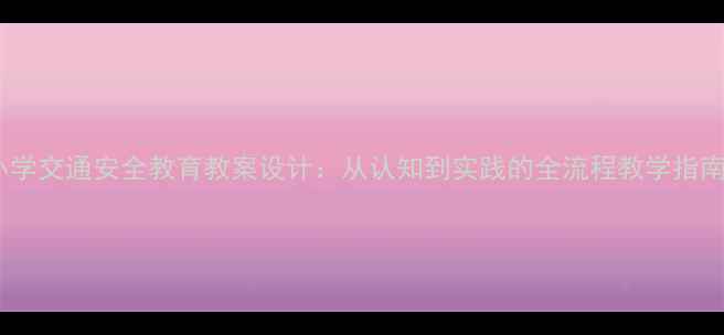 图片 小学交通安全教育教案设计：从认知到实践的全流程教学指南1