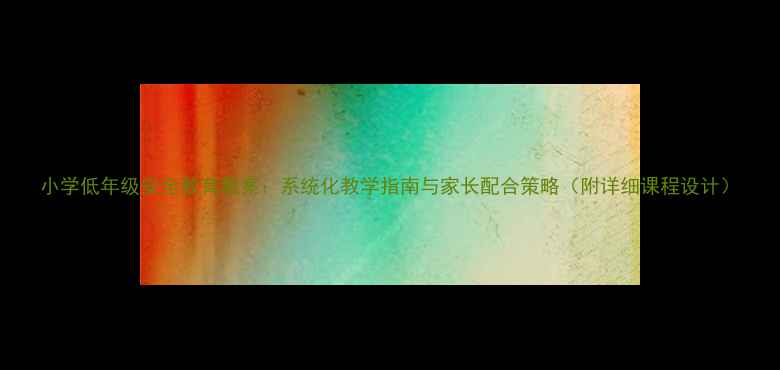 图片 小学低年级安全教育教案：系统化教学指南与家长配合策略（附详细课程设计）