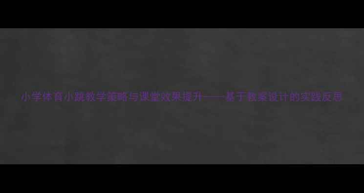图片 小学体育小跳教学策略与课堂效果提升——基于教案设计的实践反思