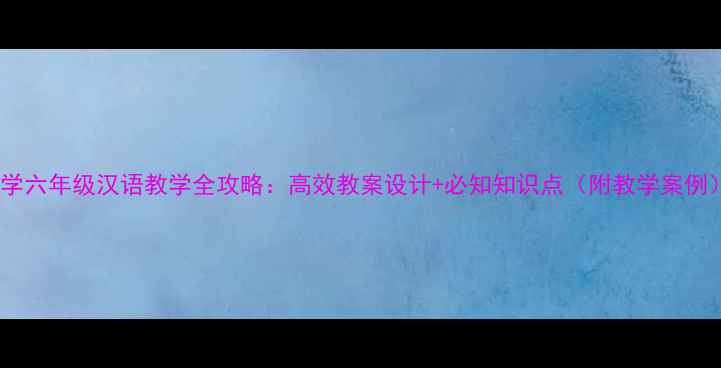 图片 小学六年级汉语教学全攻略：高效教案设计+必知知识点（附教学案例）2