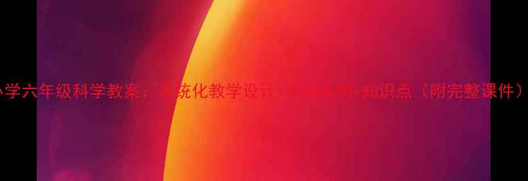 图片 小学六年级科学教案：系统化教学设计+实验案例+知识点（附完整课件）2