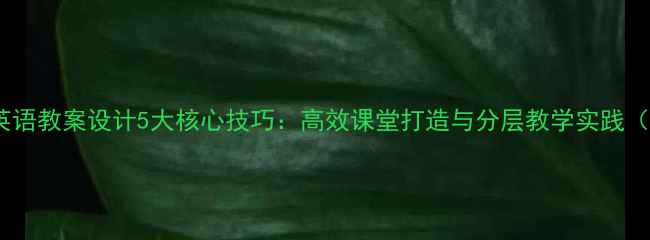 图片 小学初中高中英语教案设计5大核心技巧：高效课堂打造与分层教学实践（附教学案例）2