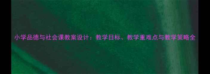 图片 小学品德与社会课教案设计：教学目标、教学重难点与教学策略全