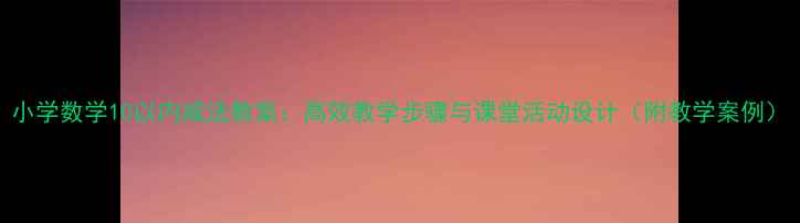 图片 小学数学10以内减法教案：高效教学步骤与课堂活动设计（附教学案例）