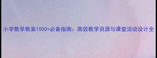 图片 小学数学教案1000+必备指南：高效教学资源与课堂活动设计全