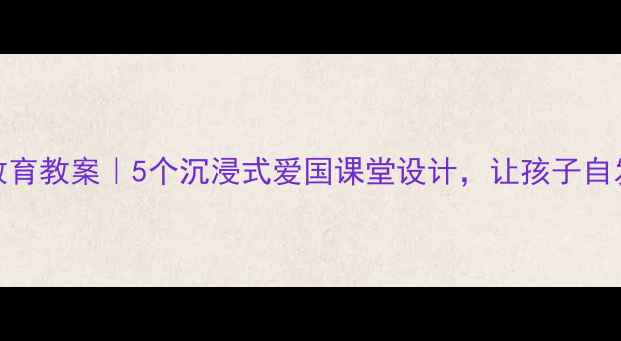 图片 小学爱国教育教案｜5个沉浸式爱国课堂设计，让孩子自发爱国爱乡