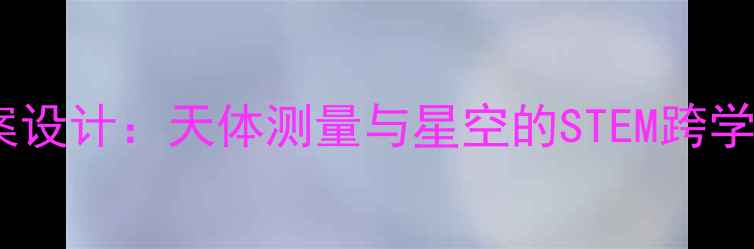 图片 小学科学教案设计：天体测量与星空的STEM跨学科实践方案1