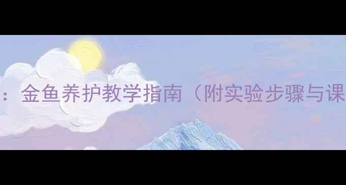 图片 小学科学教案：金鱼养护教学指南（附实验步骤与课堂活动设计）
