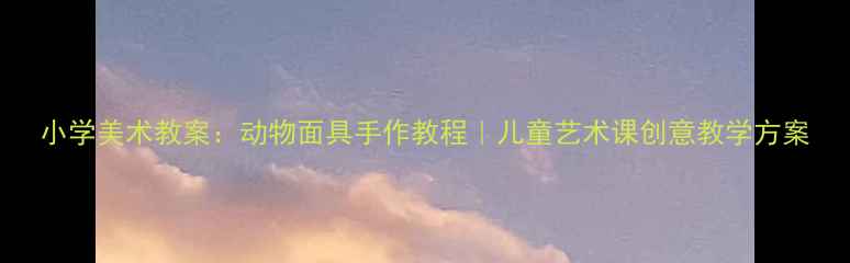 图片 小学美术教案：动物面具手作教程｜儿童艺术课创意教学方案