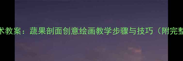 图片 小学美术教案：蔬果剖面创意绘画教学步骤与技巧（附完整课件）