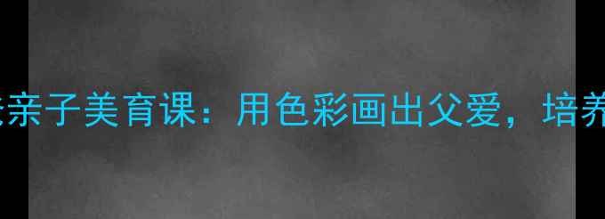 图片 小学美术教案｜我的爸爸亲子美育课：用色彩画出父爱，培养孩子的观察力与感恩心1