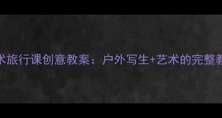 图片 小学美术旅行课创意教案：户外写生+艺术的完整教学方案