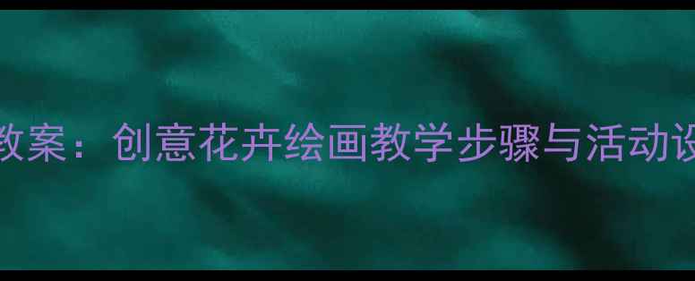 图片 小学美术春天主题教案：创意花卉绘画教学步骤与活动设计（附教学资源）