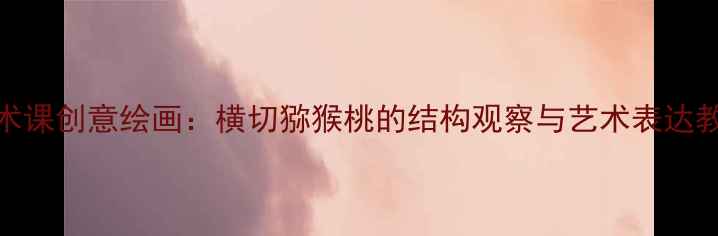 图片 小学美术课创意绘画：横切猕猴桃的结构观察与艺术表达教学方案