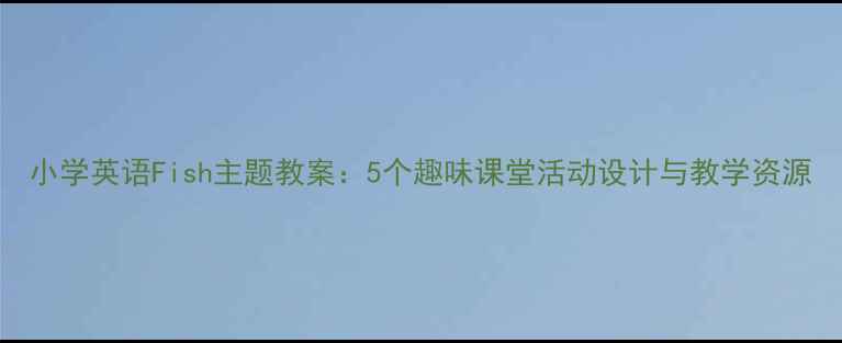 图片 小学英语Fish主题教案：5个趣味课堂活动设计与教学资源