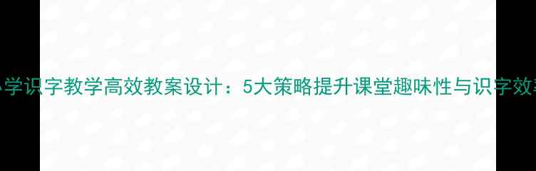 图片 小学识字教学高效教案设计：5大策略提升课堂趣味性与识字效率