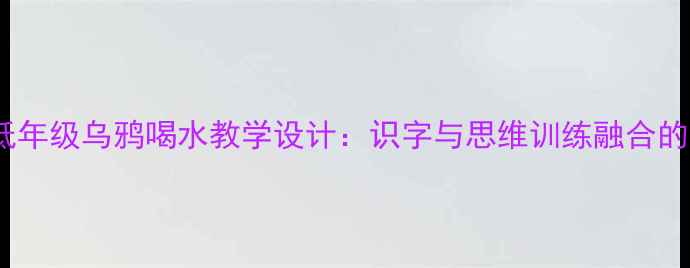 图片 小学语文低年级乌鸦喝水教学设计：识字与思维训练融合的课堂实践1