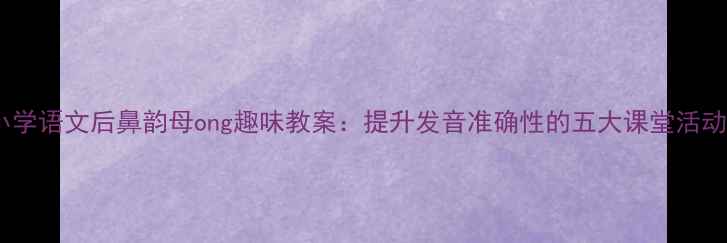图片 小学语文后鼻韵母ong趣味教案：提升发音准确性的五大课堂活动2