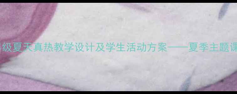 图片 小学语文四年级夏天真热教学设计及学生活动方案——夏季主题课堂实践指南1