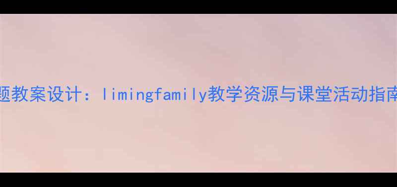 图片 小学语文家庭主题教案设计：limingfamily教学资源与课堂活动指南（附课件下载）
