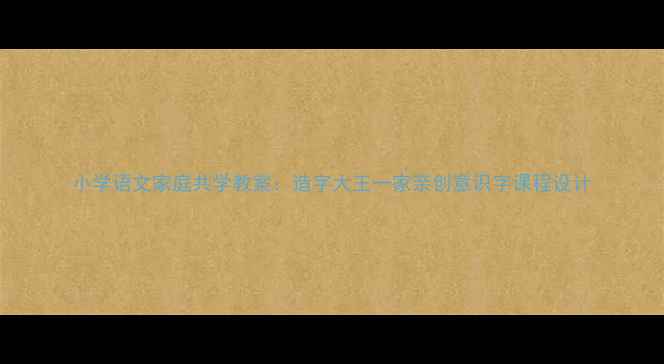 图片 小学语文家庭共学教案：造字大王一家亲创意识字课程设计