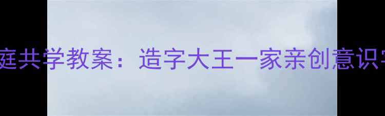图片 小学语文家庭共学教案：造字大王一家亲创意识字课程设计1