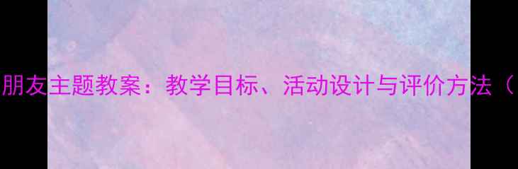 图片 小学语文我的朋友主题教案：教学目标、活动设计与评价方法（附课件下载）