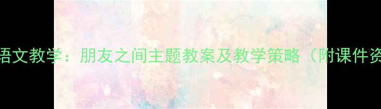 图片 小学语文教学：朋友之间主题教案及教学策略（附课件资源）