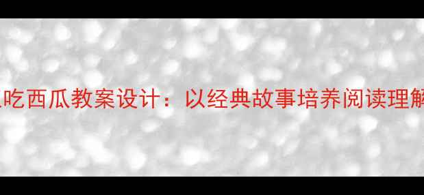 图片 小学语文猴王吃西瓜教案设计：以经典故事培养阅读理解与批判思维1