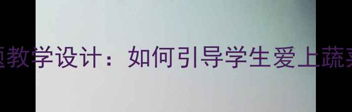 图片 小学语文蔬菜主题教学设计：如何引导学生爱上蔬菜的6个创新教案2