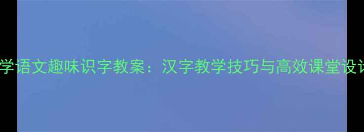图片 小学语文趣味识字教案：汉字教学技巧与高效课堂设计1