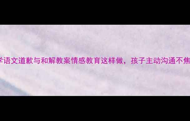 图片 小学语文道歉与和解教案情感教育这样做，孩子主动沟通不焦虑2