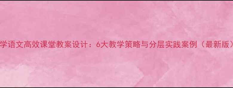 图片 小学语文高效课堂教案设计：6大教学策略与分层实践案例（最新版）1