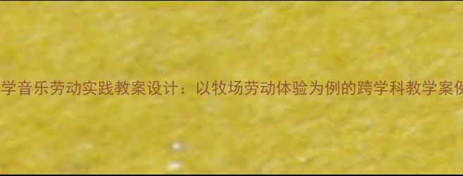 图片 小学音乐劳动实践教案设计：以牧场劳动体验为例的跨学科教学案例1