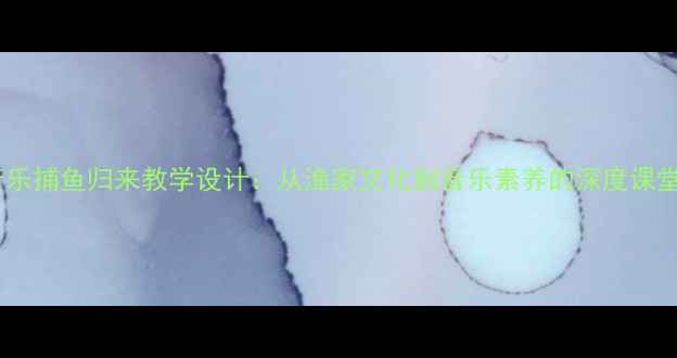 图片 小学音乐捕鱼归来教学设计：从渔家文化到音乐素养的深度课堂实践1