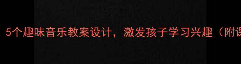 图片 小学音乐教学：5个趣味音乐教案设计，激发孩子学习兴趣（附课堂活动方案）