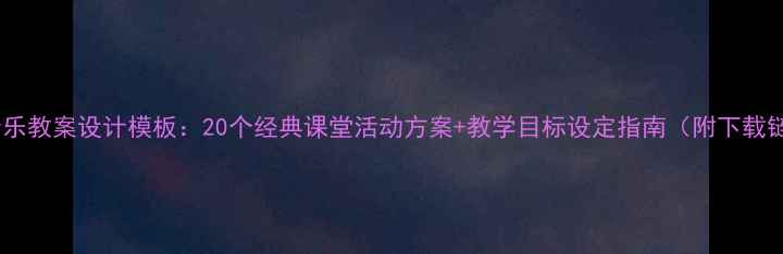 图片 小学音乐教案设计模板：20个经典课堂活动方案+教学目标设定指南（附下载链接）2
