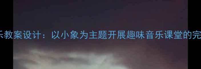 图片 小学音乐教案设计：以小象为主题开展趣味音乐课堂的完整方案2
