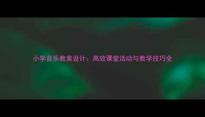 图片 小学音乐教案设计：高效课堂活动与教学技巧全