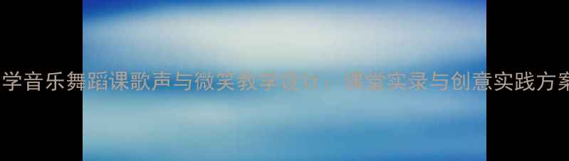 图片 小学音乐舞蹈课歌声与微笑教学设计：课堂实录与创意实践方案1