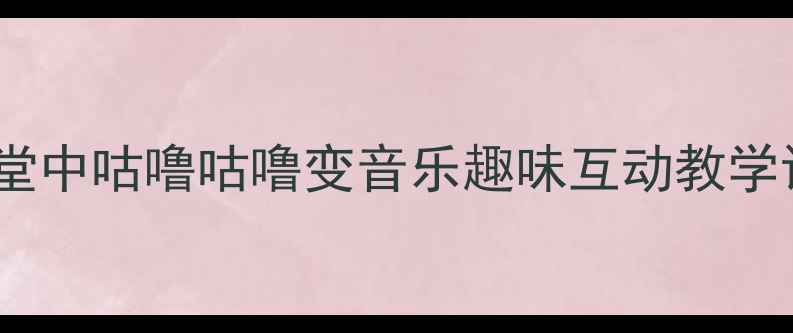 图片 小学音乐课堂中咕噜咕噜变音乐趣味互动教学设计与实践2